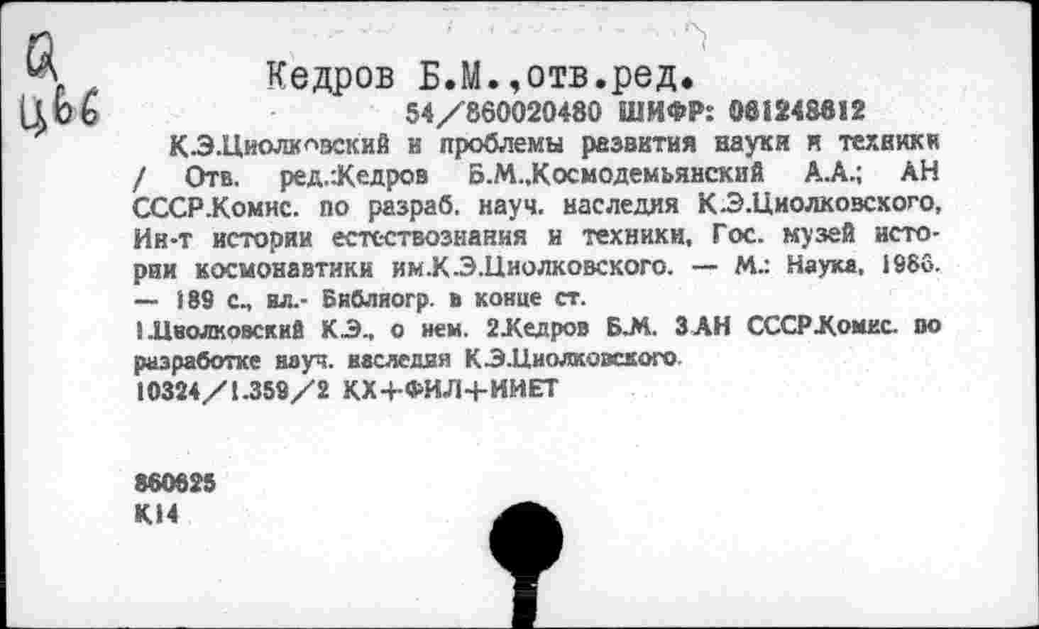 ﻿Кедров Б.М.,отв.ред.
54/860020480 ШИФР: 081248812
КЭ.Циолкг>вский и проблемы развития науки и техник« / Отв. ред.:Кедров Б.М..Космодемьянский А.А.; АН СССР .Комис, по разраб, науч, наследия К -Э. Циолковского, Ин-т истории естествознания и техники, Гос. музей истории космонавтики им.К.Э.Циолковского. — М.: Наум, »966.
— 189 сп ил.- Библиогр. в конце ст.
1 .Циолковский КЗ., о нем. 2 Хед ров Б.М. ЗАН СССР Домке, во разработке науч, наследия КЗ.Циолковского 10324/1.359/2 КХ4-ФИЛ4-ИИЕТ
860825